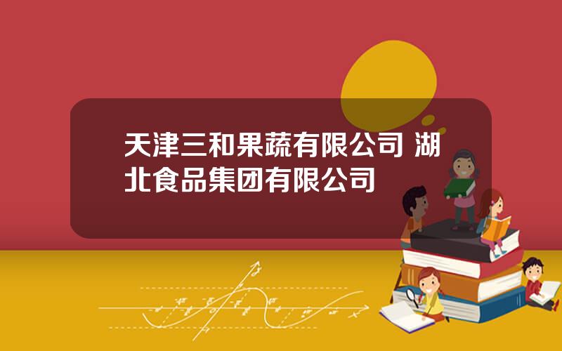 天津三和果蔬有限公司 湖北食品集团有限公司